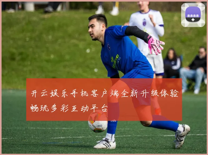 开云娱乐手机客户端全新升级体验畅玩多彩互动平台